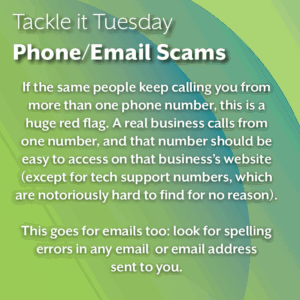 An image on a green background. The text reads: "Tackle it Tuesday: Phone/Email Scams If the same people keep calling you from more than one phone number, this is a huge red flag. A real business calls from one number, and that number should be easy to access on that business’s website (except for tech support numbers, which are notoriously hard to find for no reason). This goes for emails too: look for spelling errors in any email or email address sent to you."