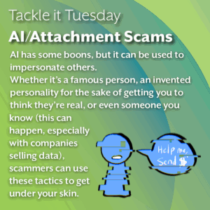 An image on a green background. On the bottom left, there is a blue, glitching person that says "Help me, send $" The text reads: "Tackle it Tuesday: AI/Attachment Scams AI has some boons, but it can be used to impersonate others. Whether it’s a famous person, an invented personality for the sake of getting you to think they’re real, or even someone you know (this can happen, especially with companies selling data), scammers can use these tactics to get under your skin."