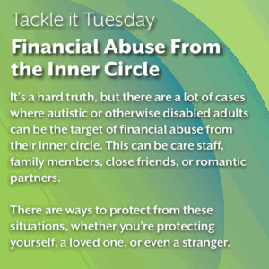 An image on a green background. 
The text reads:
"Tackle it Tuesday: Financial Abuse From the Inner Circle
It’s a hard truth, but there are a lot of cases where autistic or otherwise disabled adults can be the target of financial abuse from their inner circle. This can be care staff, family members, close friends, or romantic partners.

There are ways to protect from these situations, whether you’re protecting yourself, a loved one, or even a stranger."