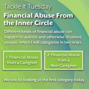An image on a green background. in the middle bottom of the image, there are two green squares that read "1: Financial Abuse from a Caregiver" and "2: Financial Abuse from a Non-Caregiver" The text reads: "Tackle it Tuesday: Financial Abuse From the Inner Circle Different kinds of financial abuse can happen to autistic and otherwise disabled people, which I will categorize in two ways. 1: Financial Abuse from a Caregiver 2: Financial Abuse from a Non-Caregiver We will be looking at the first category today."