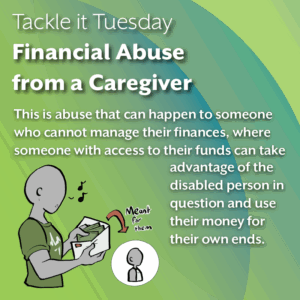 An image on a green background. On the bottom left, there is a person in a green shirt taking money out of an envelope. There is a speech bubble indicating that the money belongs to someone wearing a white sleeveless outfit. The text reads: "Tackle it Tuesday: Financial Abuse from a Caregiver This is abuse that can happen to someone who cannot manage their finances, where someone with access to their funds can take advantage of the disabled person in question and use their money for their own ends."