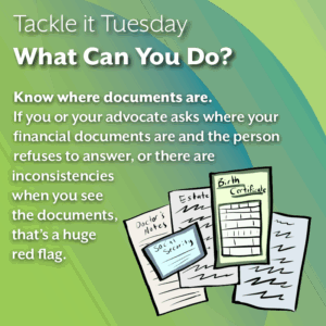 An image on a green background. On the bottom right, there is a pile of documents. This includes social security, birth certificates, estate plans, and doctor's notes. The text reads: "Tackle it Tuesday: What Can You Do? Know where documents are. If you or your advocate asks where your financial documents are and the person refuses to answer, or there are inconsistencies when you see the documents, that’s a huge red flag."