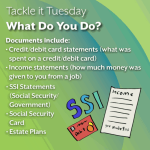 An image on a green background. On the bottom right, there is SSI in bubble letters, a red debit card, and an income statement. The text reads: "Tackle it Tuesday: What Can You Do? Documents include: -Credit/debit card statements (what was spent on a credit/debit card) -Income statements (how much money was given to you from a job) -SSI Statements (Social Security/ Government) -Social Security Card -Estate Plans"