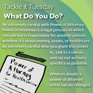 An image on a green background. On the bottom left, there is a document titled "Power of Attorney for Health Decisions" with a black pen on top. The text reads: "Tackle it Tuesday: What Do You Do? Be extremely careful with Power of Attorney: Power of Attorney is a legal process in which one person is responsible for another person, whether it’s about money, assets, or healthcare. Be extremely careful who you grant this power to, talk to a lawyer, and lay out as many specifics as possible. When in doubt, a power of attorney order can be changed."