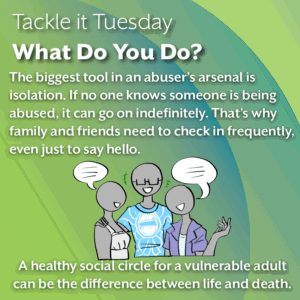 An image on a green background. On the bottom of the image, there is a group of three people chatting. From left to right: A person in a white dress, a person with glasses and a blue and white shirt, and a person with a purple button-down unbuttoned to show a light blue shirt underneath. The text reads: "Tackle it Tuesday: What Do You Do? The biggest tool in an abuser’s arsenal is isolation. If no one knows someone is being abused, it can go on indefinitely. That’s why family and friends need to check in frequently, even just to say hello. A healthy social circle for a vulnerable adult can be the difference between life and death."