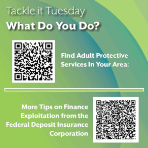 An image on a green background. There are two QR code images, which will be rendered as links in this alt text. The text reads: "Tackle it Tuesday: What Do You Do? Find Adult Protective Services In Your Area: https://www.napsa-now.org/financial-exploitation/ More Tips on Finance Exploitation from the Federal Deposit Insurance Corporation: https://ask.fdic.gov/fdicinformationandsupportcenter/s/article/Q-What-are-some-tips-to-help-persons-with-disabilities-avoid-financial-abuse?language=en_US"