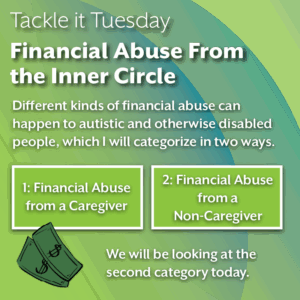 An image with a green backdrop. There is an image of dollar bills on the bottom left corner. The image reads: "Tackle it Tuesday: Financial Abuse From the Inner Circle Different kinds of financial abuse can happen to autistic and otherwise disabled people, which I will categorize in two ways. 1: Financial Abuse from a Caregiver 2: Financial Abuse from a Non-Caregiver We will be looking at the second option today."