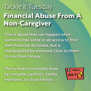 An image with a green backdrop. There is an image of a red credit card on the middle right of the image. The image reads: "Tackle it Tuesday: Financial Abuse From A Non-Caregiver This is abuse that can happen when someone has some or all access to their own financial decisions, but is manipulated by someone close to them to lose their money. This is more commonly done by romantic partners, family members, or close friends."