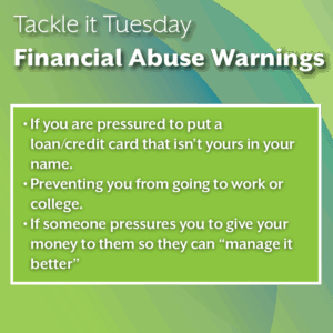 An image with a green backdrop. The image reads: "Tackle it Tuesday: Financial Abuse Warnings If you are pressured to put a loan/credit card that isn’t yours in your name. Preventing you from going to work or college. If someone pressures you to give your money to them so they can “manage it better”"