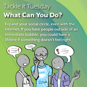 An image with a green backdrop. In the bottom, there is an image of a person in a blue shirt discussing something serious, with two people in a white dress and a purple open shirt responding back. The image reads: "Tackle it Tuesday: What Can You Do? Expand your social circle, even with the internet. If you have people outside of an immediate bubble, you could have a lifeline if something doesn’t feel right."