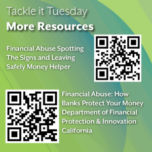 An image with a green backdrop. There are two QR codes. The image reads: "Tackle it Tuesday: More Resources Financial Abuse Spotting The Signs and Leaving Safely Money Helper: https://www.moneyhelper.org.uk/en/family-and-care/talk-money/financial-abuse-spotting-the-signs-and-leaving-safely Financial Abuse: How Banks Protect Your Money Department of Financial Protection & Innovation California: https://dfpi.ca.gov/news/insights/financial-abuse-how-banks-protect-your-money/."