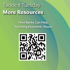 An image with a green backdrop. There are is one QR code. The image reads: "Tackle it Tuesday: More Resources How Banks Can Help Surviving Economic Abuse: https://survivingeconomicabuse.org/i-need-help/banking/how-banks-can-help/"