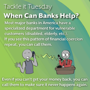 An image with a green backdrop. In the middle, there is a person in a gray-navy tank top calling in a state of distress. On the other line, there is a person in a red blazer and glasses on a desk taking the call, denoting that they are the bank. The image reads: "Tackle it Tuesday: When Can Banks Help? Most major banks in America have a specialized department for vulnerable customers (disabled, elderly, etc.). If you see this pattern of financial coercion repeat, you can call them. Even if you can’t get your money back, you can call them to make sure it never happens again."