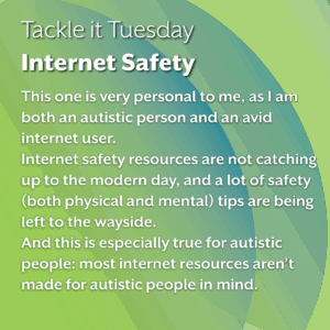 An image on a green background.
The text reads:
"Tackle it Tuesday: Internet Safety
This one is very personal to me, as I am both an autistic person and an avid internet user.
Internet safety resources are not catching up to the modern day, and a lot of safety (both physical and mental) tips are being left to the wayside. 
And this is especially true for autistic people: most internet resources aren’t made for autistic people in mind."