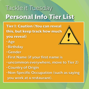 An image on a green background. There is extra text in a yellow box with a warning sign.
The text reads: "Tackle it Tuesday: Personal Info Tier List
Tier 1: Caution (You can reveal this, but keep track how much you reveal)
Age
Birthday
Gender
First Name (if your first name is uncommon everywhere, move to Tier 2)
Country of Origin
Non-Specific Occupation (such as saying you work at a restaurant)."