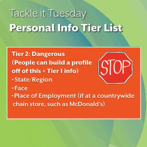 An image on a green background. There is extra text in an orange box with a stop sign.
The text reads: "Tackle it Tuesday: Personal Info Tier List
Tier 2: Dangerous 
(People can build a profile off of this + Tier 1 info)
State/Region
Face
Place of Employment (if at a countrywide     chain store, such as McDonald's)"