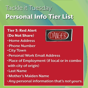 An image on a green background. There is extra text in an red box with a danger sign.
The text reads: "Tackle it Tuesday: Personal Info Tier List
Tier 3: Red Alert (Do Not Share)
Home Address
Phone Number
City/Town
Personal/Work Email Address
Place of Employment (if local or in combo with city of origin)
Last Name
Mother’s Maiden Name
Any personal information that’s not yours."