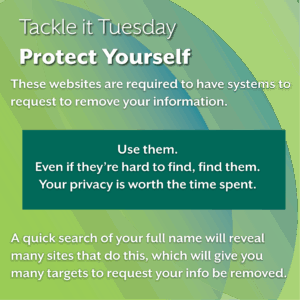 An image on a green background.
The text reads: "Tackle it Tuesday: Protect Yourself
These websites are required to have systems to request to remove your information. 

Use them. 
Even if they’re hard to find, find them.  
Your privacy is worth the time spent. (This information is in a green box).

A quick search of your full name will reveal many sites that do this, which will give you many targets to request your info be removed."