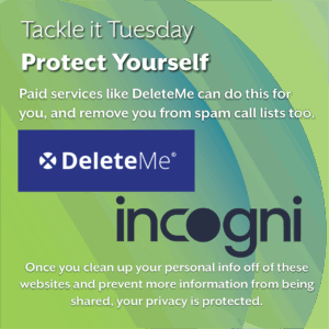 An image on a green background. In the center, there are logos for Incogni and DeleteMe
The text reads: "Tackle it Tuesday: Protect Yourself
Paid services like DeleteMe can do this for you, and remove you from spam call lists too. Once you clean up your personal info off of these websites and prevent more information from being shared, your privacy is protected."