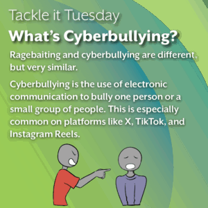 An image with a green background. At the bottom of the image, there is a person in a red shirt yelling at a person in a blue shirt. The text reads: Tackle it Tuesday: What’s Cyberbullying? Ragebaiting and cyberbullying are different, but very similar. Cyberbullying is the use of electronic communication to bully one person or a small group of people. This is especially common on platforms like X, TikTok, and Instagram Reels.