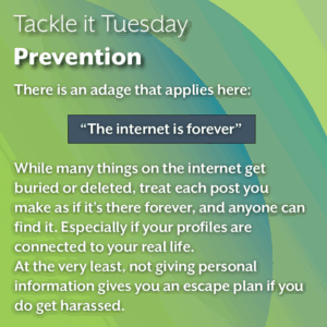 An image with a green background. The text reads: Tackle it Tuesday: Prevention There is an adage that applies here: “The internet is forever” While many things on the internet get buried or deleted, treat each post you make as if it’s there forever, and anyone can find it. Especially if your profiles are connected to your real life. At the very least, not giving personal information gives you an escape plan if you do get harassed.