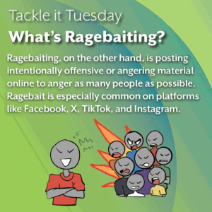 An image with a green background. At the bottom of the image, a person in a red shirt is crossing their arms, yelling while a crowd of people yell angrily. The text reads: Tackle it Tuesday: What’s Ragebaiting? Ragebaiting, on the other hand, is posting intentionally offensive or angering material online to anger as many people as possible. Ragebait is especially common on platforms like Facebook, X, TikTok, and Instagram.