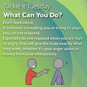 An image with a green background. In the image, the person in the blue shirt is whistling and walking away from the red shirt aggressor, who is pointing and yelling at the person in the blue shirt. The text reads: Tackle it Tuesday: What Can You Do? Don’t feed into it. If someone is insulting you or trying to anger you, do not respond. Especially do not respond when you are hurt or angry: that will give the bully exactly what they want, whether it’s your anger alone or money from your interactions.