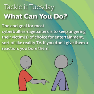 An image with a green background. In the image, the person in the blue shirt is whistling and walking away from the red shirt aggressor, who is lowering their pointing finger in confusion. The text reads: Tackle it Tuesday: What Can You Do? The end goal for most cyberbullies/ragebaiters is to keep angering their victim(s) of choice for entertainment, sort of like reality TV. If you don’t give them a reaction, you bore them.