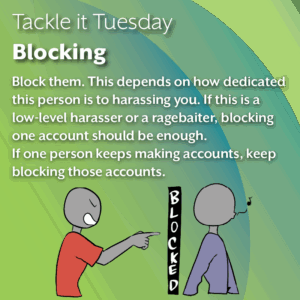 An image with a green background. In the image, the person in the blue shirt is whistling and walking away from the red shirt aggressor. There is a long black box between them, with the words "BLOCKED" written on it in white text. The text reads: Block them. This depends on how dedicated this person is to harassing you. If this is a low-level harasser or a ragebaiter, blocking one account should be enough. If one person keeps making accounts, keep blocking those accounts.
