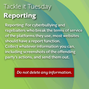An image with a green background. The text reads: Tackle it Tuesday: Reporting Reporting: For cyberbullying and ragebaiters who break the terms of service of the platforms they use, most websites should have a report function. Collect whatever information you can, including screenshots of the offending party’s actions, and send them out. Do not delete any information. (This is highlighted in red)