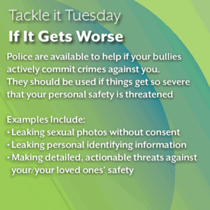 An image with a green background. The text reads: Tackle it Tuesday: If It Gets Worse Police are available to help if your bullies actively commit crimes against you. They should be used if things get so severe that your personal safety is threatened Examples Include: Leaking sexual photos without consent Leaking personal identifying information Making detailed, actionable threats against your/your loved ones’ safety