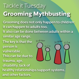 An image on a green background. On the right of the image is two illustrations, both representing a victim and a perpetrator. The image on the leftmost part of the image represents a perpetrator and a child victim. The image on the rightmost part of the image represents a perpetrators and an adult victim. The text reads: "Tackle it Tuesday: Grooming Mythbusting Grooming does not only happen to children: it can happen to adults too. It also can be done between adults within a similar age range. The key is that the person is vulnerable . This can be due to trauma, age, disability, lack of healthy relationships/support systems, and other factors."