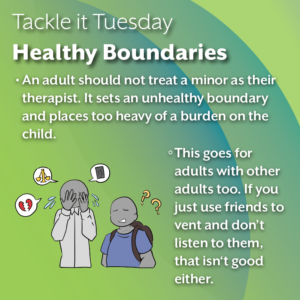 An image on a green background. On the bottom left, there is an adult crying about work, court cases, and relationships (represented by graphics such as a skyscraper, a golden scale, and a broken heart respectively) while a kid with a backpack looks on in confusion. The text reads: "Tackle it Tuesday: Healthy Boundaries An adult should not treat a minor as their therapist. It sets an unhealthy boundary and places too heavy of a burden on the child. This goes for adults with other adults too. If you just use friends to vent and don’t listen to them, that isn‘t good either.