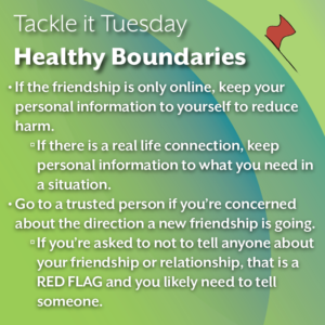 An image on a green background. A little red flag is on the top right corner. The text reads: "Tackle it Tuesday: Healthy Boundaries If the friendship is only online, keep your personal information to yourself to reduce harm. If there is a real life connection, keep personal information to what you need in a situation. Go to a trusted person if you’re concerned about the direction a new friendship is going. If you’re asked to not to tell anyone about your friendship or relationship, that is a RED FLAG and you likely need to tell someone."