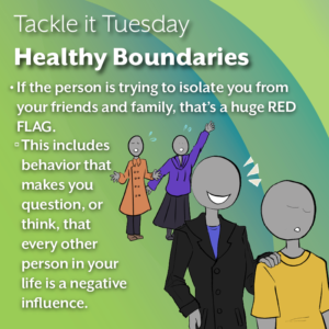An image on a green background. On the bottom right, there is that same person in a black coat leading away the shorter person in the yellow shirt. Behind is other figures in coats calling out to the person in the yellow shirt, which can be interpreted as family, friends, or other loved ones. The text reads: "Tackle it Tuesday: Healthy Boundaries If the person is trying to isolate you from your friends and family, that’s a huge RED FLAG. This includes behavior that makes you question, or think, that every other person in your life is a negative influence."