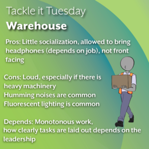 The text reads:"Tackle it Tuesday: Warehouse Pros: Little socialization, allowed to bring headphones (depends on job), not front facing Cons: Loud, especially if there is heavy machinery, Humming noises are common, Fluorescent lighting is common Depends: Monotonous work, how clearly tasks are laid out depends on the leadership"
