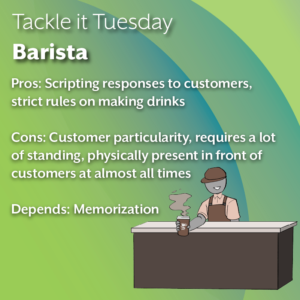 An image on a green background. On the right is a person in a barista uniform serving a cup of coffee behind a counter. The text reads: "Tackle it Tuesday: Barista Pros: Scripting responses to customers, strict rules on making drinks Cons: Customer particularity, requires a lot of standing, physically present in front of customers at almost all times Depends: Memorization"